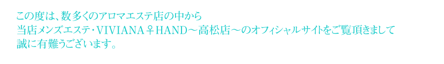 この度は、数多くのアロマエステ店の中から当店メンズエステ・VIVIANA♀HAND~第2章へ~をご覧頂きまして誠に有難うございます。